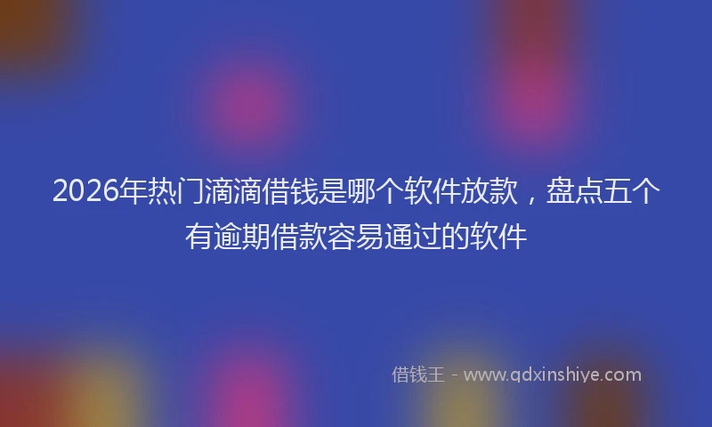 2026年热门滴滴借钱是哪个软件放款，盘点五个有逾期借款容易通过的软件
