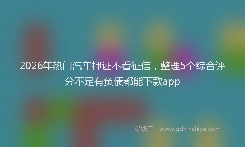2026年热门汽车押证不看征信，整理5个综合评分不足有负债都能下款app