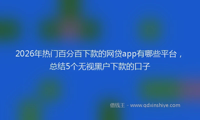 2026年热门百分百下款的网贷app有哪些平台，总结5个无视黑户下款的口子