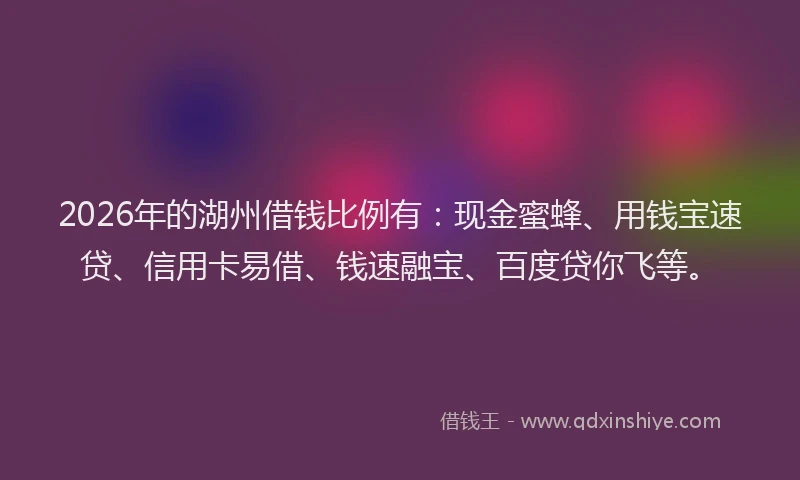 2026年的湖州借钱比例有：现金蜜蜂、用钱宝速贷、信用卡易借、钱速融宝、百度贷你飞等。