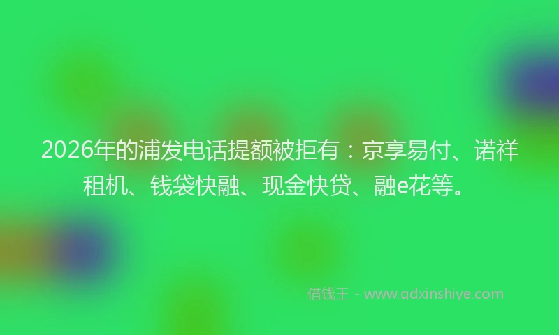 2026年的浦发电话提额被拒有：京享易付、诺祥租机、钱袋快融、现金快贷、融e花等。