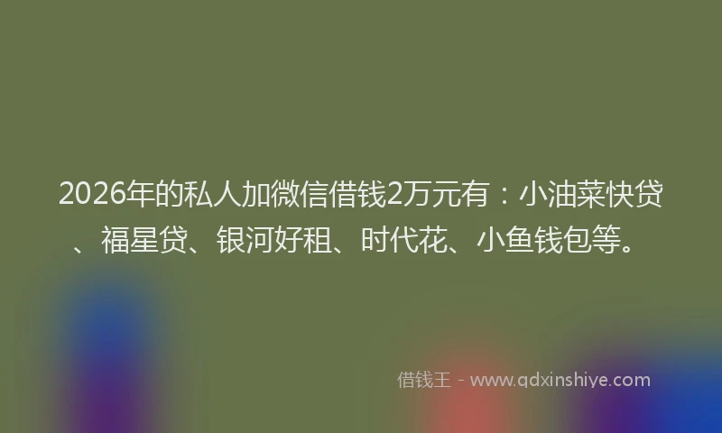 2026年的私人加微信借钱2万元有：小油菜快贷、福星贷、银河好租、时代花、小鱼钱包等。