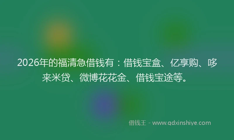 2026年的福清急借钱有：借钱宝盒、亿享购、哆来米贷、微博花花金、借钱宝途等。
