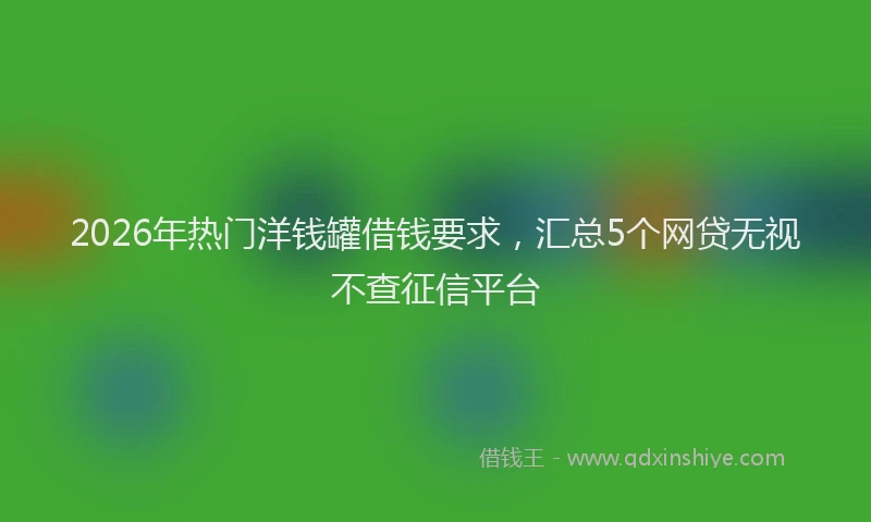 2026年热门洋钱罐借钱要求，汇总5个网贷无视不查征信平台
