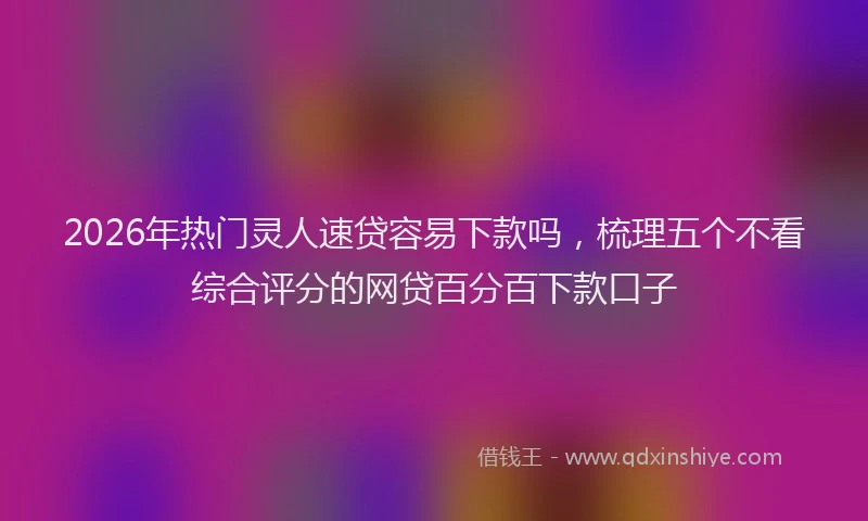 2026年热门灵人速贷容易下款吗，梳理五个不看综合评分的网贷百分百下款口子