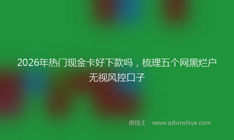 2026年热门现金卡好下款吗，梳理五个网黑烂户无视风控口子