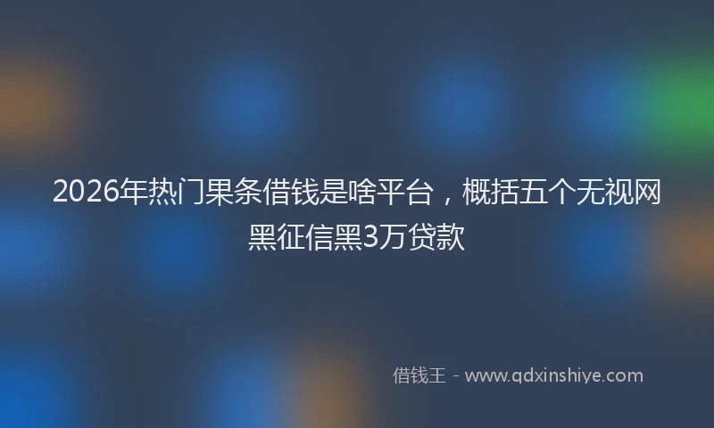 2026年热门果条借钱是啥平台，概括五个无视网黑征信黑3万贷款