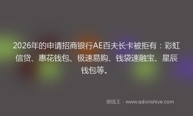 2026年的申请招商银行AE百夫长卡被拒有：彩虹信贷、惠花钱包、极速易购、钱袋速融宝、星辰钱包等。