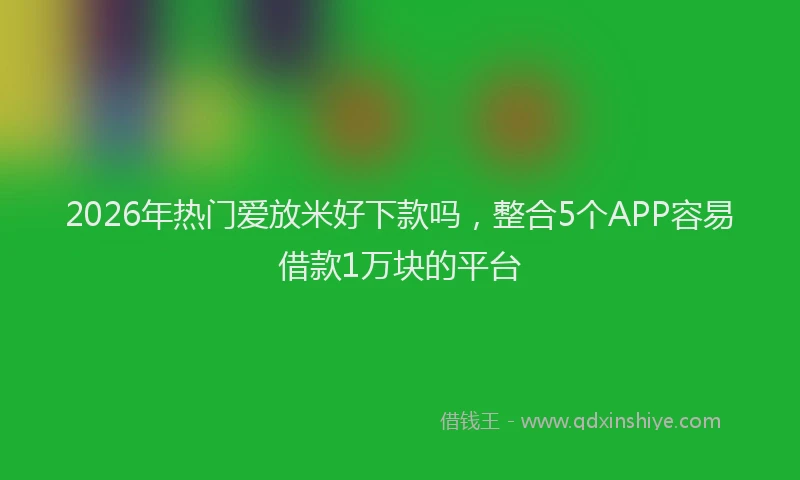 2026年热门爱放米好下款吗，整合5个APP容易借款1万块的平台