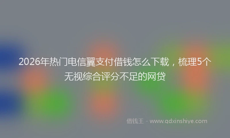 2026年热门电信翼支付借钱怎么下载，梳理5个无视综合评分不足的网贷