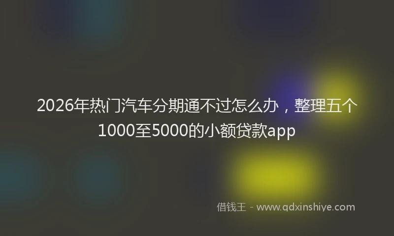 2026年热门汽车分期通不过怎么办，整理五个1000至5000的小额贷款app