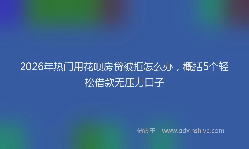 2026年热门用花呗房贷被拒怎么办，概括5个轻松借款无压力口子