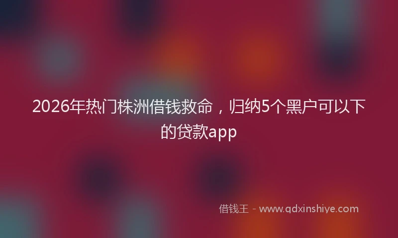 2026年热门株洲借钱救命，归纳5个黑户可以下的贷款app