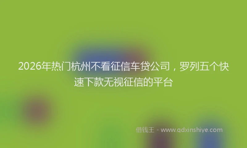 2026年热门杭州不看征信车贷公司，罗列五个快速下款无视征信的平台