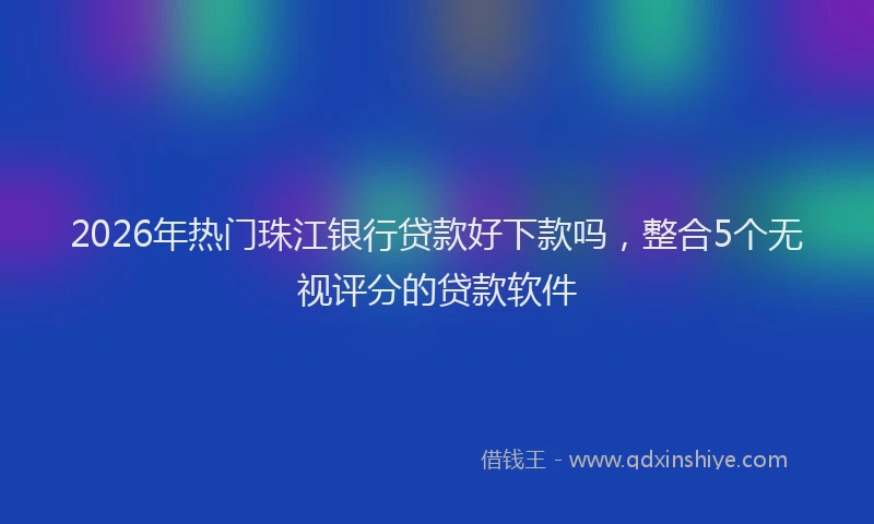 2026年热门珠江银行贷款好下款吗，整合5个无视评分的贷款软件