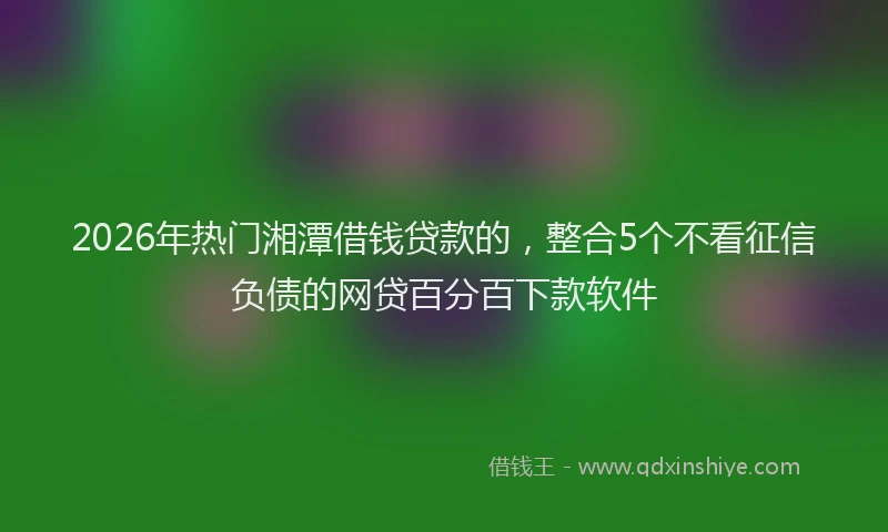2026年热门湘潭借钱贷款的，整合5个不看征信负债的网贷百分百下款软件