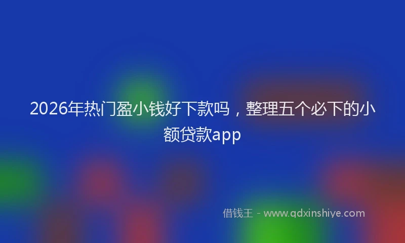 2026年热门盈小钱好下款吗，整理五个必下的小额贷款app