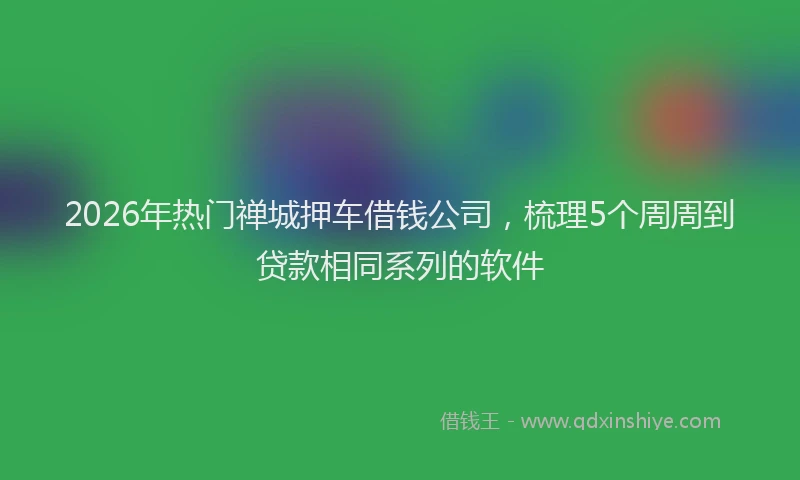 2026年热门禅城押车借钱公司,梳理5个周周到贷款相同系列的软件