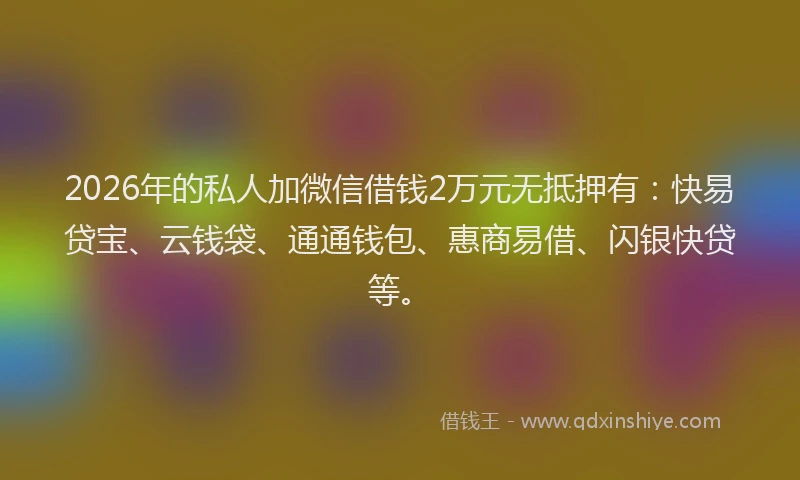 2026年的私人加微信借钱2万元无抵押有：快易贷宝、云钱袋、通通钱包、惠商易借、闪银快贷等。