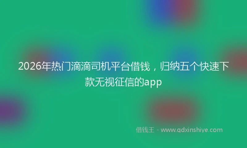 2026年热门滴滴司机平台借钱，归纳五个快速下款无视征信的app