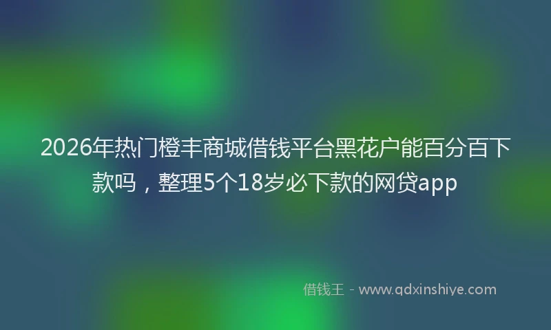 2026年热门橙丰商城借钱平台黑花户能百分百下款吗，整理5个18岁必下款的网贷app
