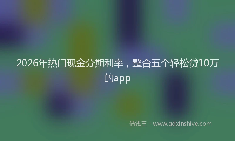 2026年热门现金分期利率，整合五个轻松贷10万的app