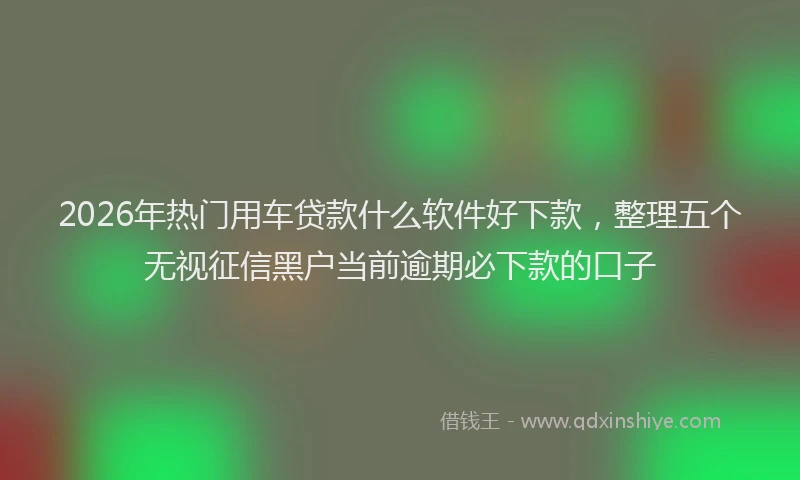 2026年热门用车贷款什么软件好下款，整理五个无视征信黑户当前逾期必下款的口子