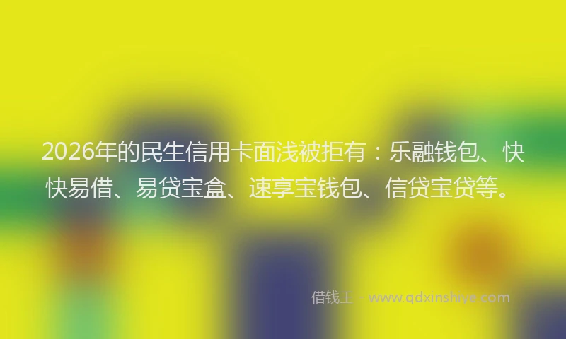 2026年的民生信用卡面浅被拒有：乐融钱包、快快易借、易贷宝盒、速享宝钱包、信贷宝贷等。