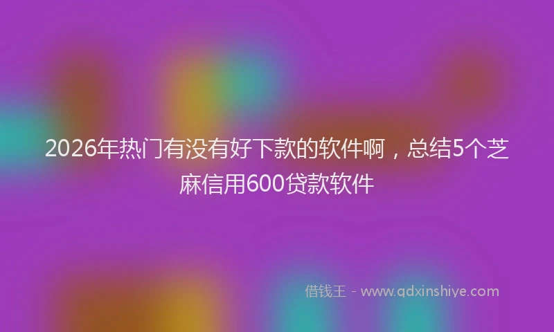 2026年热门有没有好下款的软件啊,总结5个芝麻信用600贷款软件