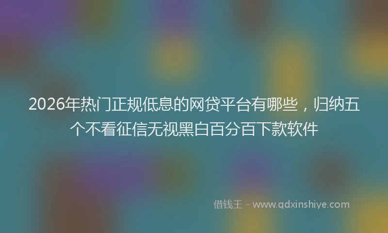 2026年热门正规低息的网贷平台有哪些，归纳五个不看征信无视黑白百分百下款软件