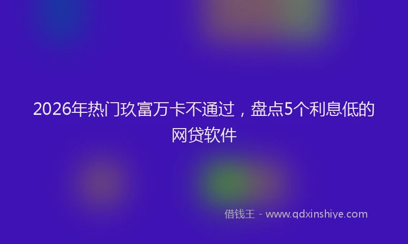 2026年热门玖富万卡不通过，盘点5个利息低的网贷软件