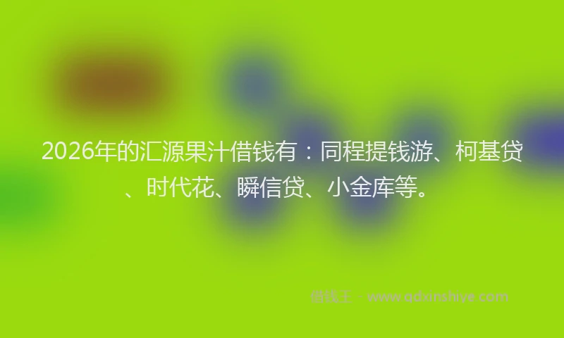 2026年的汇源果汁借钱有：同程提钱游、柯基贷、时代花、瞬信贷、小金库等。