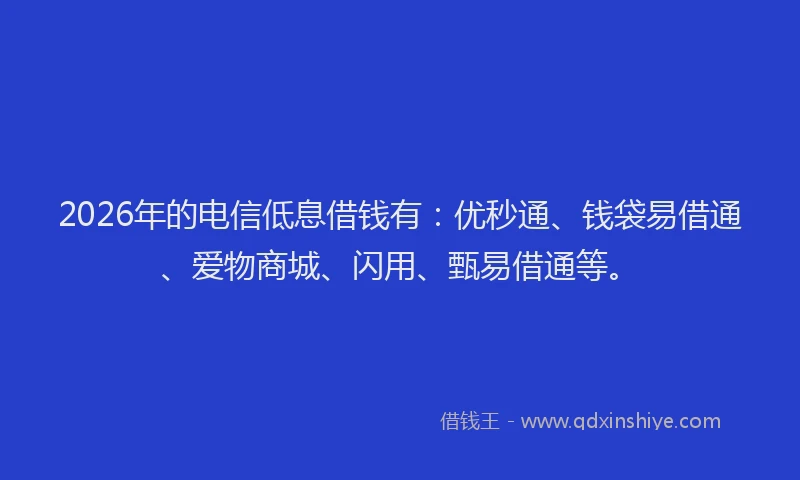 2026年的电信低息借钱有：优秒通、钱袋易借通、爱物商城、闪用、甄易借通等。