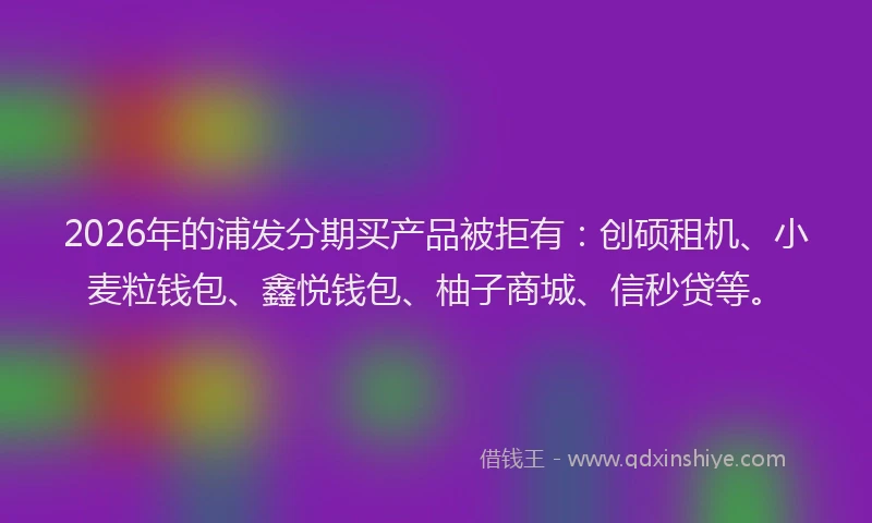 2026年的浦发分期买产品被拒有：创硕租机、小麦粒钱包、鑫悦钱包、柚子商城、信秒贷等。