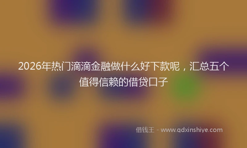 2026年热门滴滴金融做什么好下款呢，汇总五个值得信赖的借贷口子