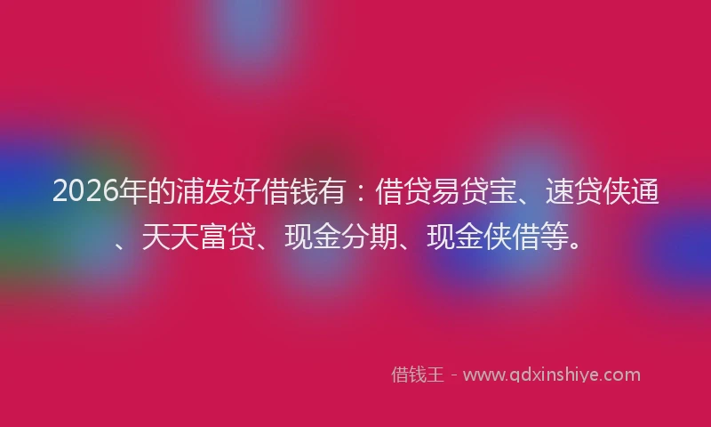 2026年的浦发好借钱有：借贷易贷宝、速贷侠通、天天富贷、现金分期、现金侠借等。