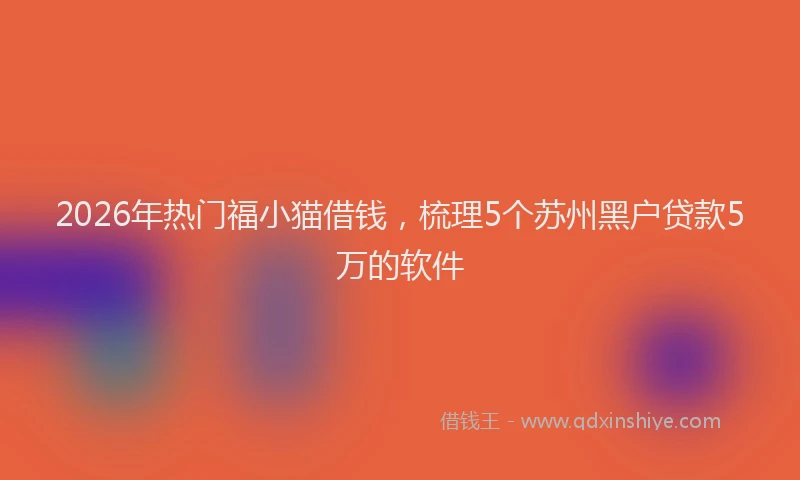 2026年热门福小猫借钱，梳理5个苏州黑户贷款5万的软件