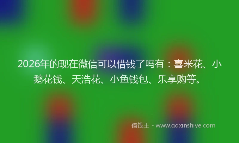 2026年的现在微信可以借钱了吗有：喜米花、小鹅花钱、天浩花、小鱼钱包、乐享购等。