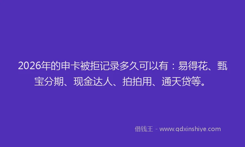 2026年的申卡被拒记录多久可以有：易得花、甄宝分期、现金达人、拍拍用、通天贷等。