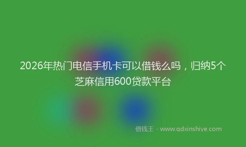 2026年热门电信手机卡可以借钱么吗，归纳5个芝麻信用600贷款平台