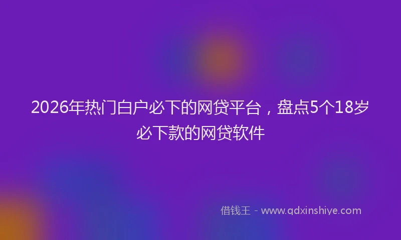 2026年热门白户必下的网贷平台，盘点5个18岁必下款的网贷软件