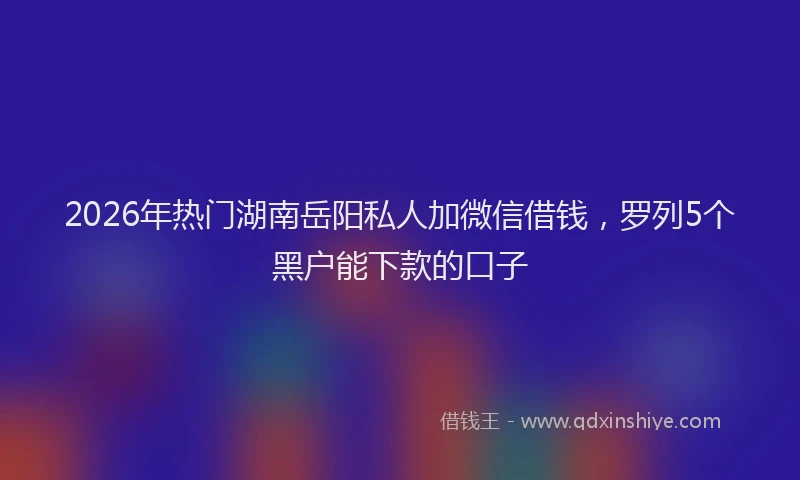 2026年热门湖南岳阳私人加微信借钱，罗列5个黑户能下款的口子
