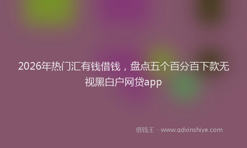 2026年热门汇有钱借钱，盘点五个百分百下款无视黑白户网贷app