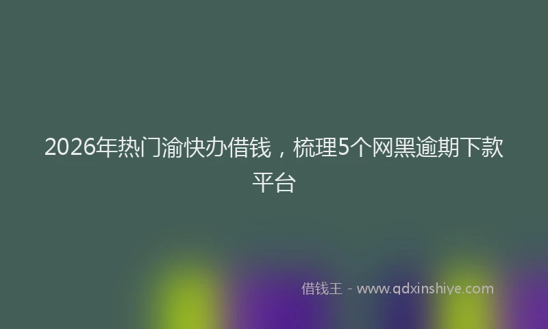 2026年热门渝快办借钱，梳理5个网黑逾期下款平台
