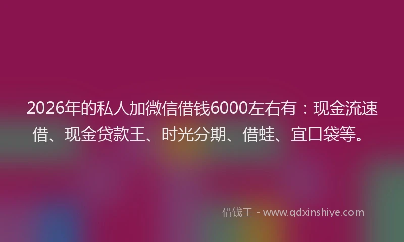 2026年的私人加微信借钱6000左右有：现金流速借、现金贷款王、时光分期、借蛙、宜口袋等。