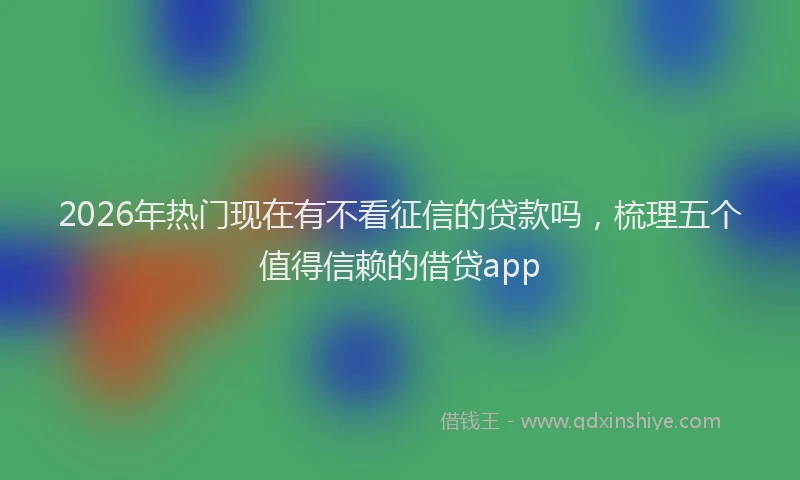 2026年热门现在有不看征信的贷款吗，梳理五个值得信赖的借贷app