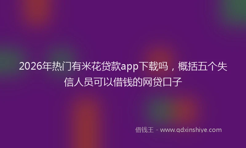 2026年热门有米花贷款app下载吗，概括五个失信人员可以借钱的网贷口子