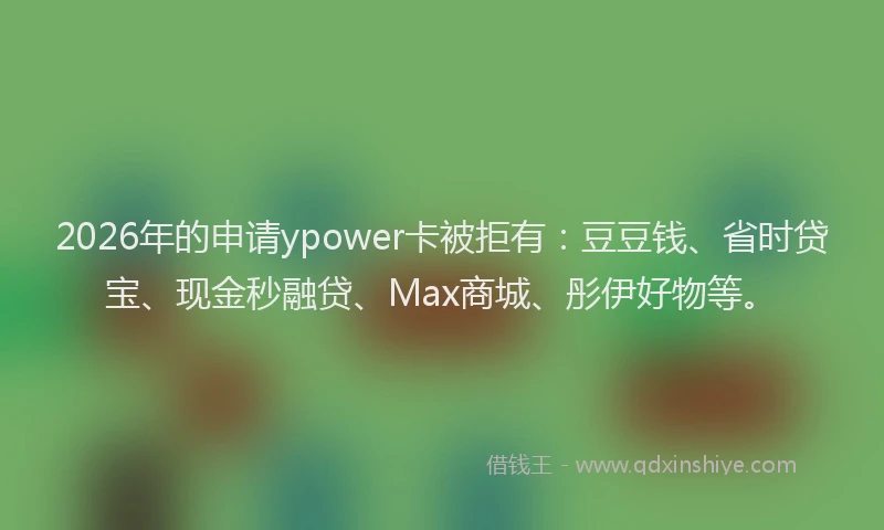 2026年的申请ypower卡被拒有：豆豆钱、省时贷宝、现金秒融贷、Max商城、彤伊好物等。