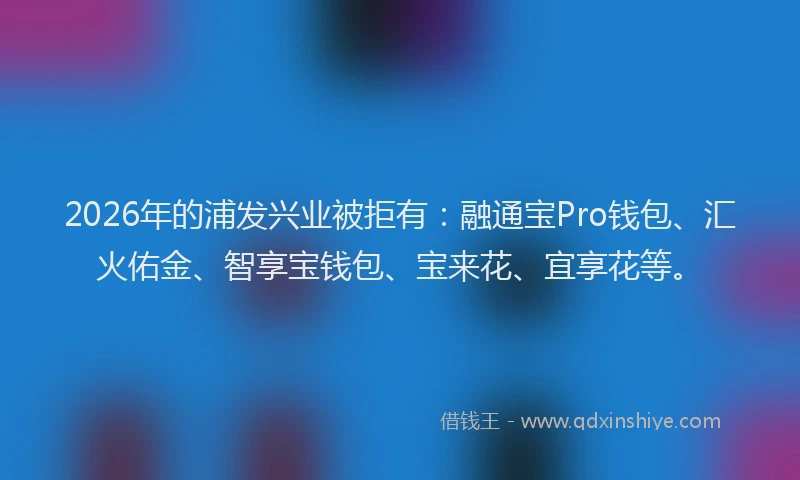 2026年的浦发兴业被拒有：融通宝Pro钱包、汇火佑金、智享宝钱包、宝来花、宜享花等。