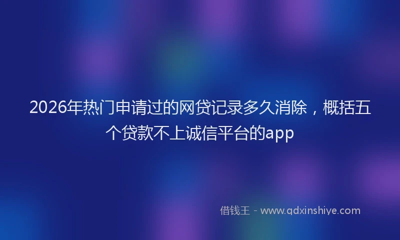2026年热门申请过的网贷记录多久消除，概括五个贷款不上诚信平台的app